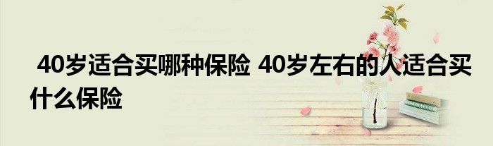 40岁适合买哪种保险 40岁左右的人适合买什么保险