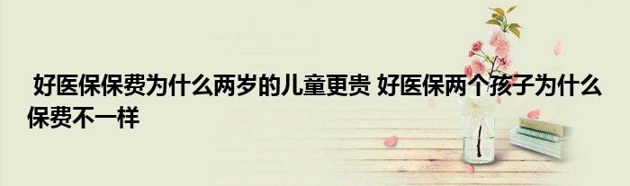 好医保保费为什么两岁的儿童更贵 好医保两个孩子为什么保费不一样