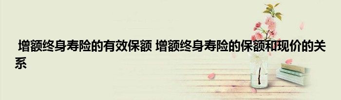 增额终身寿险的有效保额 增额终身寿险的保额和现价的关系