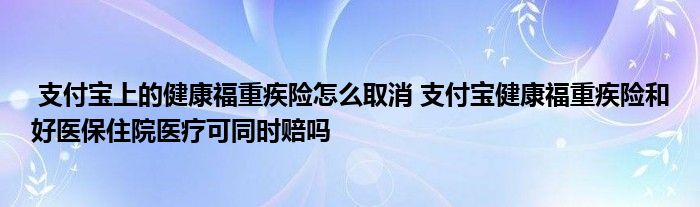 支付宝上的健康福重疾险怎么取消 支付宝健康福重疾险和好医保住院医疗可同时赔吗
