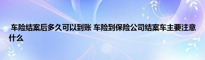 车险结案后多久可以到账 车险到保险公司结案车主要注意什么