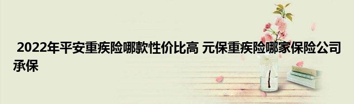 2022年平安重疾险哪款性价比高 元保重疾险哪家保险公司承保