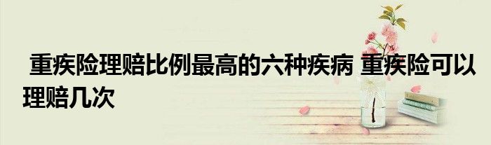 重疾险理赔比例最高的六种疾病 重疾险可以理赔几次