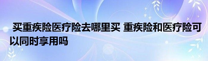 买重疾险医疗险去哪里买 重疾险和医疗险可以同时享用吗