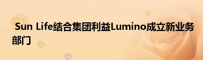 Sun Life结合集团利益Lumino成立新业务部门