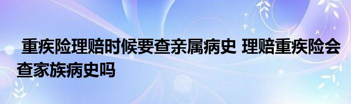 重疾险理赔时候要查亲属病史 理赔重疾险会查家族病史吗