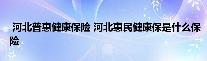 河北普惠健康保险 河北惠民健康保是什么保险