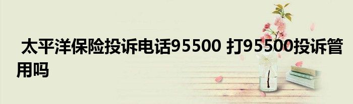 太平洋保险投诉电话95500 打95500投诉管用吗