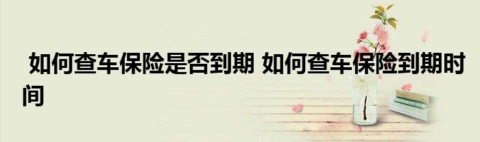 如何查车保险是否到期 如何查车保险到期时间
