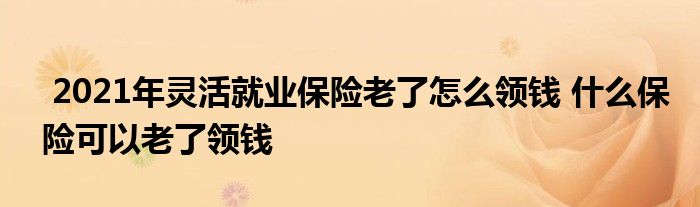 2021年灵活就业保险老了怎么领钱 什么保险可以老了领钱