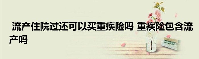 流产住院过还可以买重疾险吗 重疾险包含流产吗