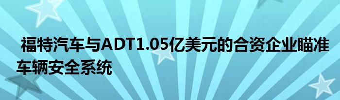 福特汽车与ADT1.05亿美元的合资企业瞄准车辆安全系统