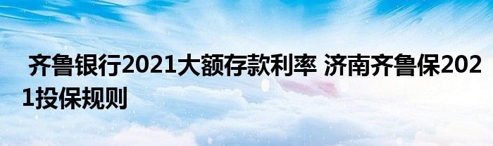 齐鲁银行2021大额存款利率 济南齐鲁保2021投保规则