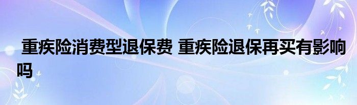 重疾险消费型退保费 重疾险退保再买有影响吗