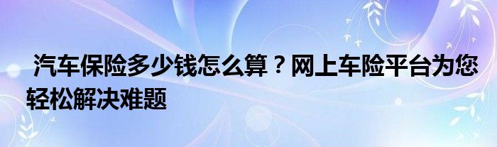 汽车保险多少钱怎么算？网上车险平台为您轻松解决难题