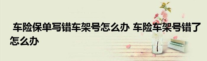 车险保单写错车架号怎么办 车险车架号错了怎么办
