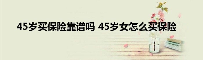 45岁买保险靠谱吗 45岁女怎么买保险