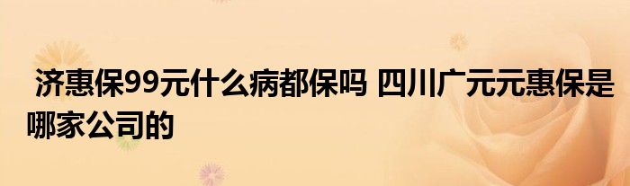 济惠保99元什么病都保吗 四川广元元惠保是哪家公司的