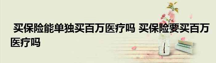 买保险能单独买百万医疗吗 买保险要买百万医疗吗