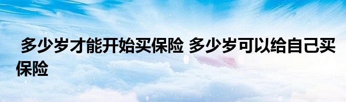多少岁才能开始买保险 多少岁可以给自己买保险