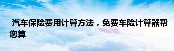 汽车保险费用计算方法,免费车险计算器帮您算