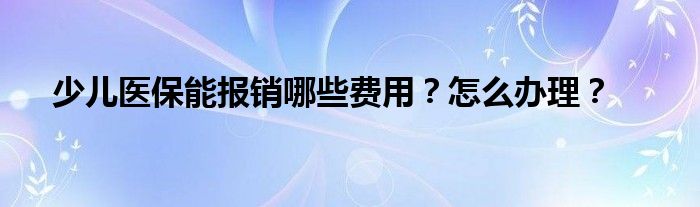 少儿医保能报销哪些费用？怎么办理？