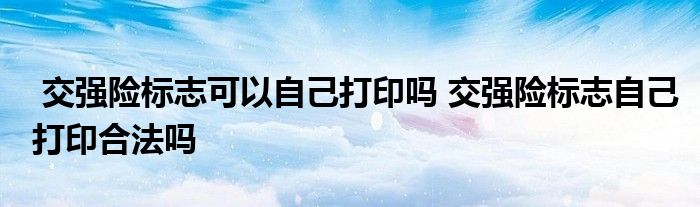 交强险标志可以自己打印吗 交强险标志自己打印合法吗