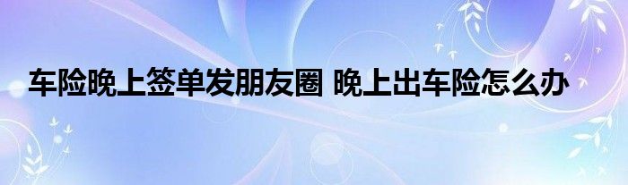 车险晚上签单发朋友圈 晚上出车险怎么办
