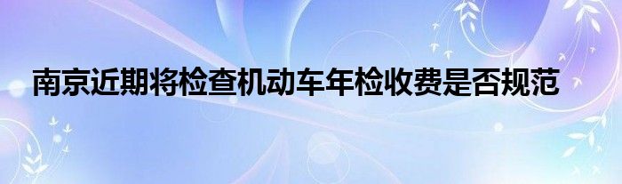 南京近期将检查机动车年检收费是否规范
