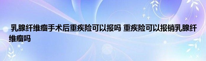 乳腺纤维瘤手术后重疾险可以报吗 重疾险可以报销乳腺纤维瘤吗