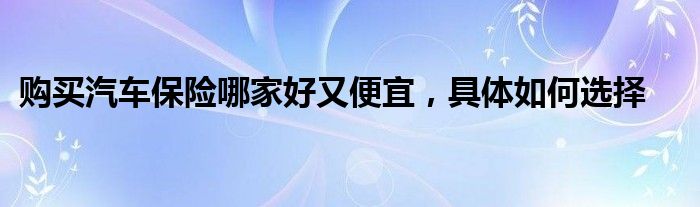 购买汽车保险哪家好又便宜，具体如何选择