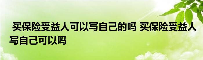 买保险受益人可以写自己的吗 买保险受益人写自己可以吗