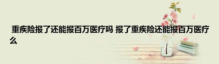 重疾险报了还能报百万医疗吗 报了重疾险还能报百万医疗么