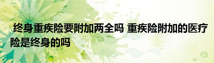 终身重疾险要附加两全吗 重疾险附加的医疗险是终身的吗
