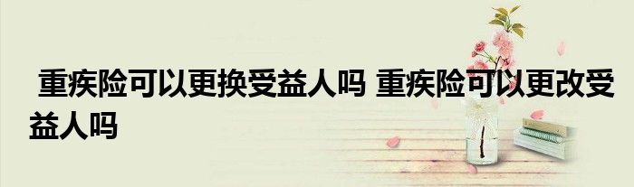 重疾险可以更换受益人吗 重疾险可以更改受益人吗