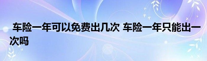 车险一年可以免费出几次 车险一年只能出一次吗