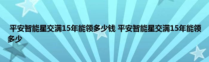 平安智能星交满15年能领多少钱 平安智能星交满15年能领多少