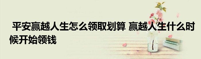 平安赢越人生怎么领取划算 赢越人生什么时候开始领钱