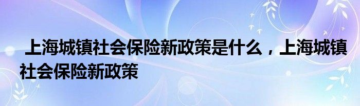 上海城镇社会保险新政策是什么,上海城镇社会保险新政策