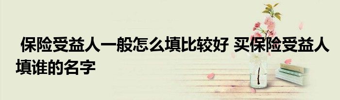 保险受益人一般怎么填比较好 买保险受益人填谁的名字