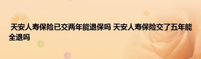 天安人寿保险已交两年能退保吗 天安人寿保险交了五年能全退吗