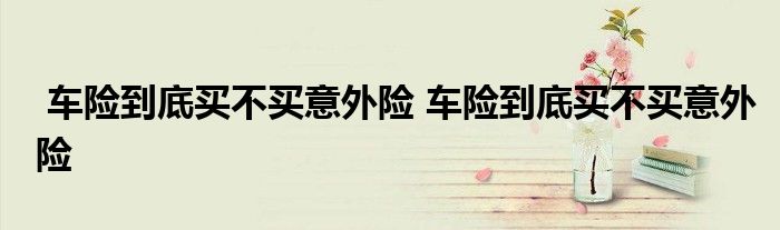 车险到底买不买意外险 车险到底买不买意外险