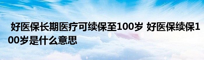 好医保长期医疗可续保至100岁 好医保续保100岁是什么意思