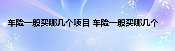 车险一般买哪几个项目 车险一般买哪几个