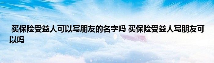 买保险受益人可以写朋友的名字吗 买保险受益人写朋友可以吗