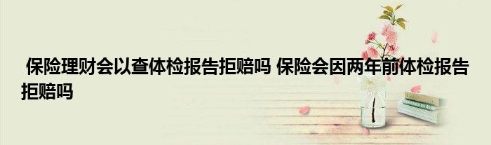 保险理财会以查体检报告拒赔吗 保险会因两年前体检报告拒赔吗