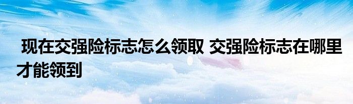 现在交强险标志怎么领取 交强险标志在哪里才能领到