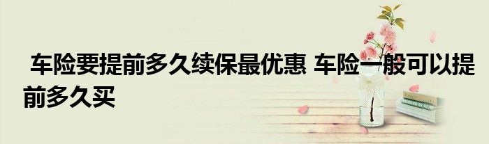 车险要提前多久续保最优惠 车险一般可以提前多久买