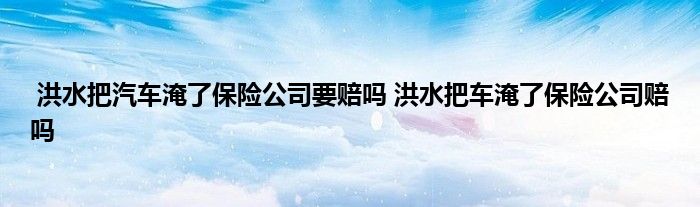 洪水把汽车淹了保险公司要赔吗 洪水把车淹了保险公司赔吗