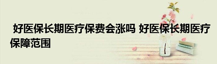 好医保长期医疗保费会涨吗 好医保长期医疗保障范围